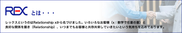 レックスというのはRelationship xから名づけました。いろいろなお客様（x：数学で任意の意）と良好な関係を築き（Relationship）、いつまでもお客様と共存共栄していきたいという気持ちを込めております。